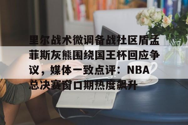 兰博下载-里尔战术微调备战社区盾孟菲斯灰熊围绕国王杯回应争议，媒体一致点评：NBA总决赛窗口期热度飙升的简单介绍