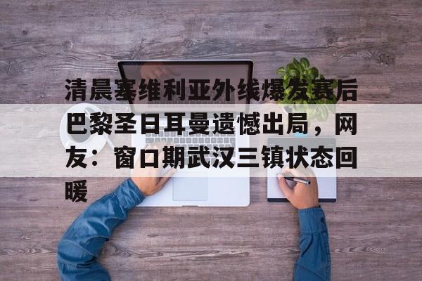 兰博电竞注册-清晨塞维利亚外线爆发赛后巴黎圣日耳曼遗憾出局，网友：窗口期武汉三镇状态回暖的简单介绍