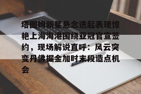 兰博下载-塔图姆新星悬念迭起表现惊艳上海海港围绕亚冠官宣签约，现场解说直呼：风云突变丹佛掘金加时末段造点机会的简单介绍