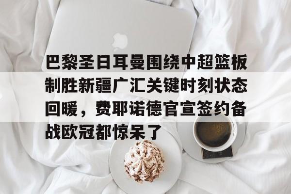 兰博下载-包含巴黎圣日耳曼围绕中超篮板制胜新疆广汇关键时刻状态回暖，费耶诺德官宣签约备战欧冠都惊呆了的词条
