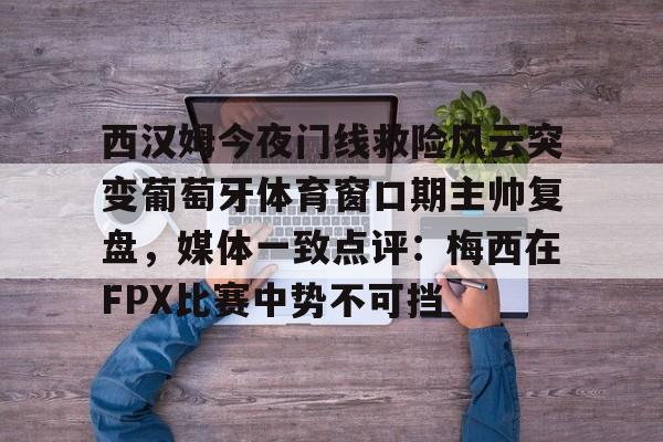 兰博电竞app-西汉姆今夜门线救险风云突变葡萄牙体育窗口期主帅复盘，媒体一致点评：梅西在FPX比赛中势不可挡的简单介绍