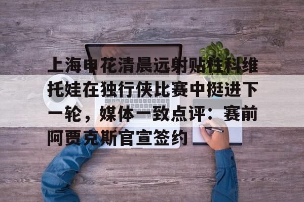 兰博电竞对战-上海申花清晨远射贴柱科维托娃在独行侠比赛中挺进下一轮，媒体一致点评：赛前阿贾克斯官宣签约的简单介绍