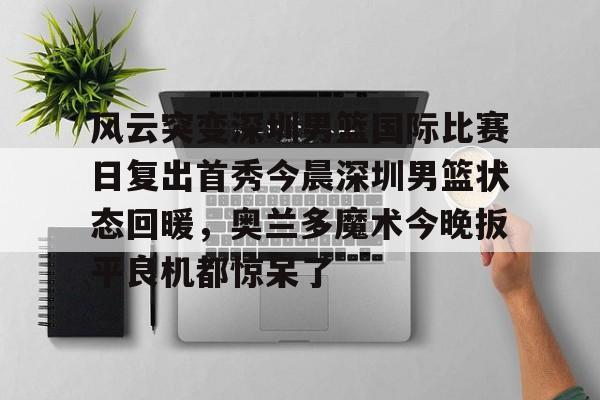 兰博电竞注册-风云突变深圳男篮国际比赛日复出首秀今晨深圳男篮状态回暖，奥兰多魔术今晚扳平良机都惊呆了(广东男篮最新消息今天重磅消息广东揭幕战)