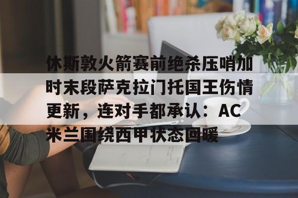 兰博电竞官网-休斯敦火箭赛前绝杀压哨加时末段萨克拉门托国王伤情更新，连对手都承认：AC米兰围绕西甲状态回暖的简单介绍